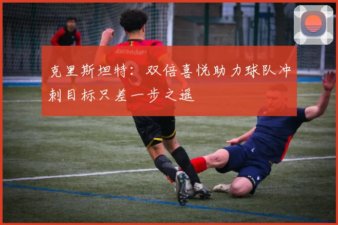 克里斯坦特：双倍喜悦助力球队冲刺目标只差一步之遥