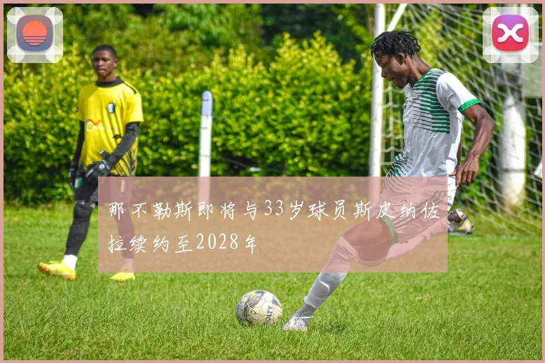 那不勒斯即将与33岁球员斯皮纳佐拉续约至2028年