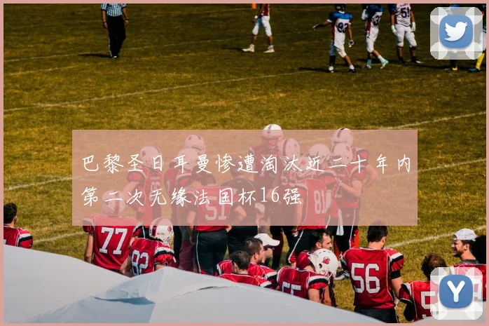 巴黎圣日耳曼惨遭淘汰近二十年内第二次无缘法国杯16强