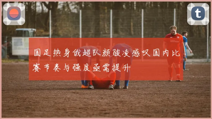 国足热身俄超队颜骏凌感叹国内比赛节奏与强度亟需提升