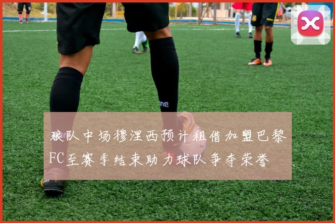 狼队中场穆涅西预计租借加盟巴黎FC至赛季结束助力球队争夺荣誉
