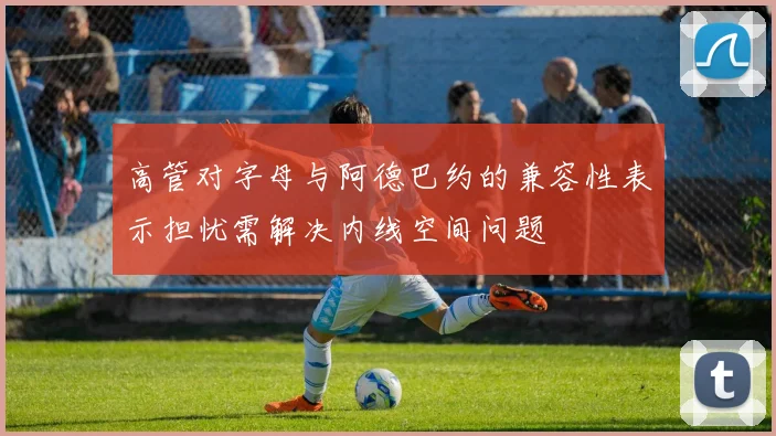 高管对字母与阿德巴约的兼容性表示担忧需解决内线空间问题