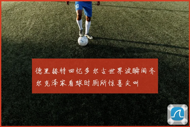 德里赫特回忆多尔古世界波瞬间齐尔克泽家看球时厕所惊喜尖叫