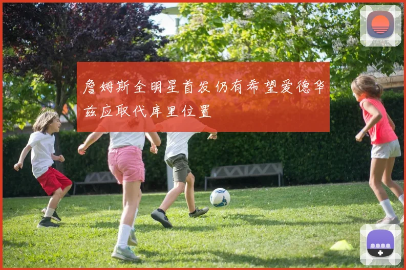 詹姆斯全明星首发仍有希望爱德华兹应取代库里位置
