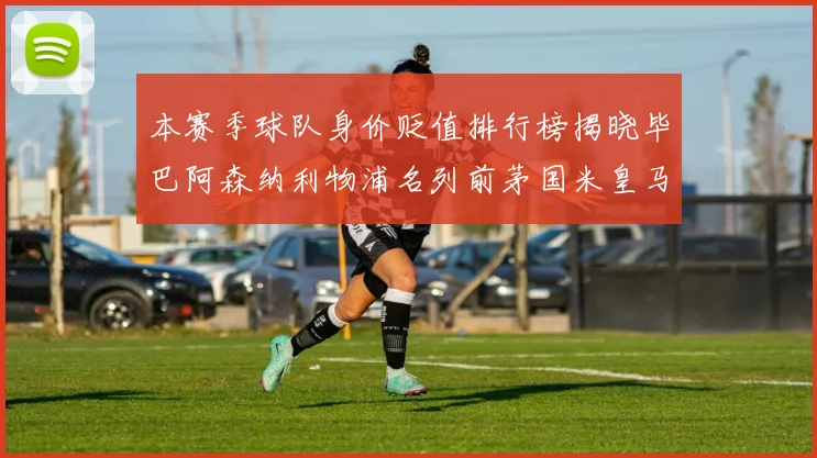 本赛季球队身价贬值排行榜揭晓毕巴阿森纳利物浦名列前茅国米皇马紧随其后