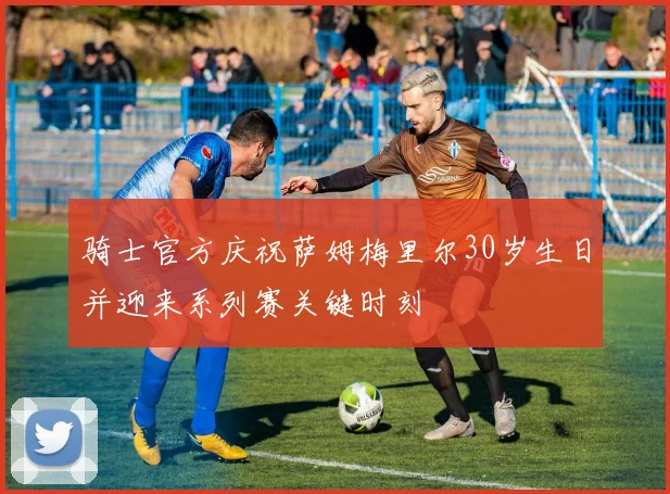 骑士官方庆祝萨姆梅里尔30岁生日并迎来系列赛关键时刻