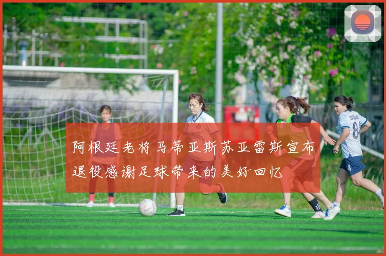 阿根廷老将马蒂亚斯苏亚雷斯宣布退役感谢足球带来的美好回忆