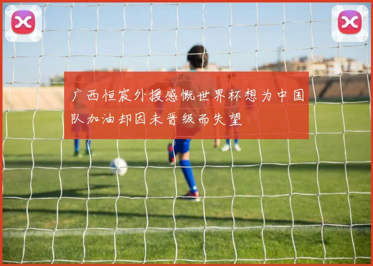 广西恒宸外援感慨世界杯想为中国队加油却因未晋级而失望