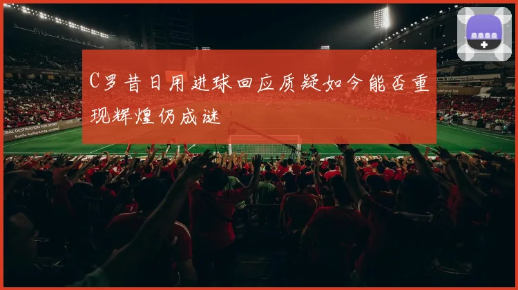C罗昔日用进球回应质疑如今能否重现辉煌仍成谜