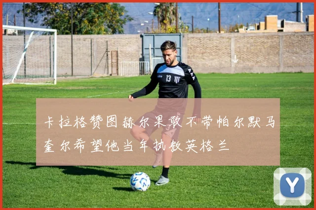 卡拉格赞图赫尔果敢不带帕尔默马奎尔希望他当年执教英格兰