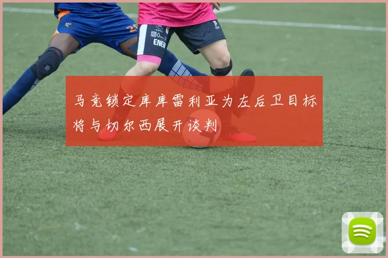 马竞锁定库库雷利亚为左后卫目标将与切尔西展开谈判