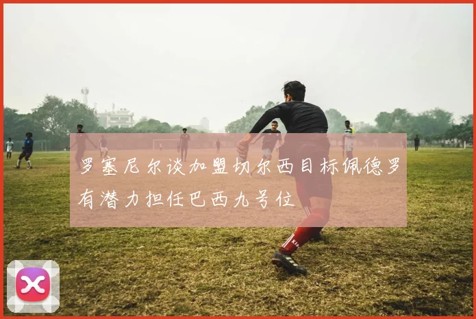 罗塞尼尔谈加盟切尔西目标佩德罗有潜力担任巴西九号位