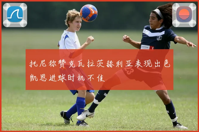 托尼称赞克瓦拉茨赫利亚表现出色凯恩进球时机不佳