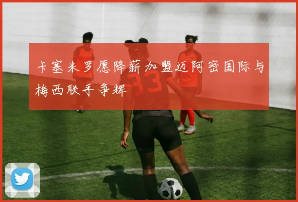 卡塞米罗愿降薪加盟迈阿密国际与梅西联手争辉