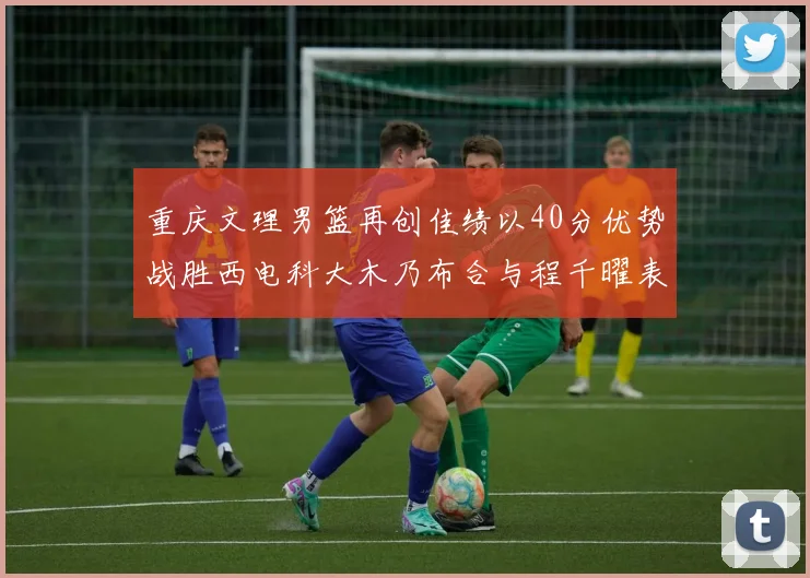 重庆文理男篮再创佳绩以40分优势战胜西电科大木乃布合与程千曜表现出色