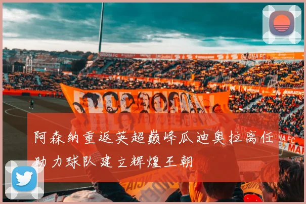 阿森纳重返英超巅峰瓜迪奥拉离任助力球队建立辉煌王朝