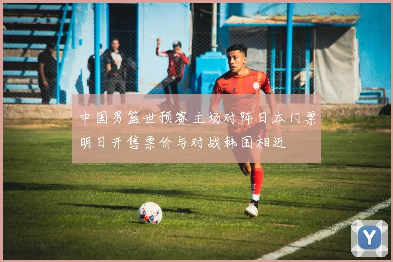 中国男篮世预赛主场对阵日本门票明日开售票价与对战韩国相近