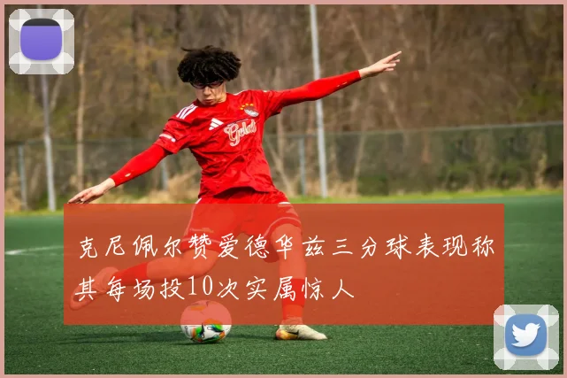 克尼佩尔赞爱德华兹三分球表现称其每场投10次实属惊人