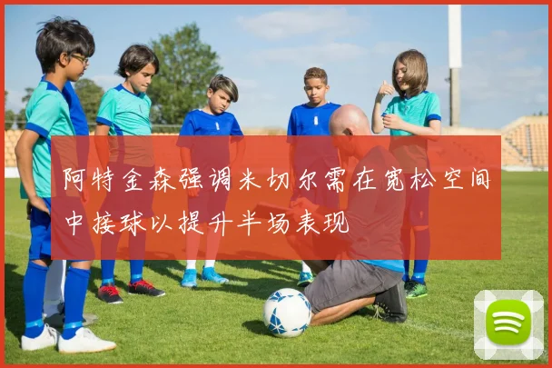 阿特金森强调米切尔需在宽松空间中接球以提升半场表现