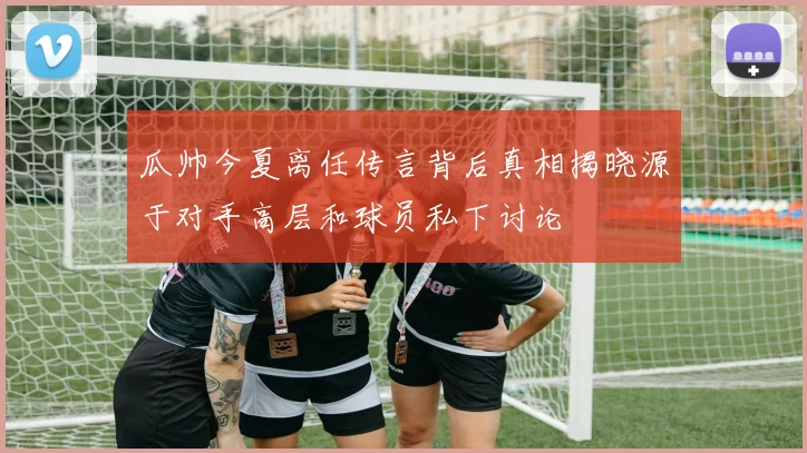 瓜帅今夏离任传言背后真相揭晓源于对手高层和球员私下讨论
