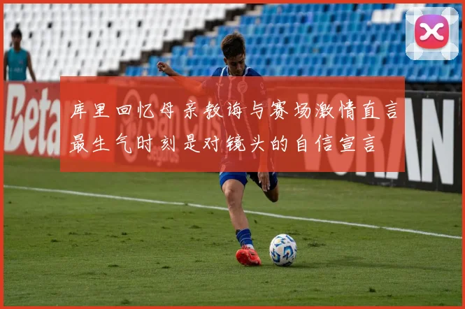 库里回忆母亲教诲与赛场激情直言最生气时刻是对镜头的自信宣言