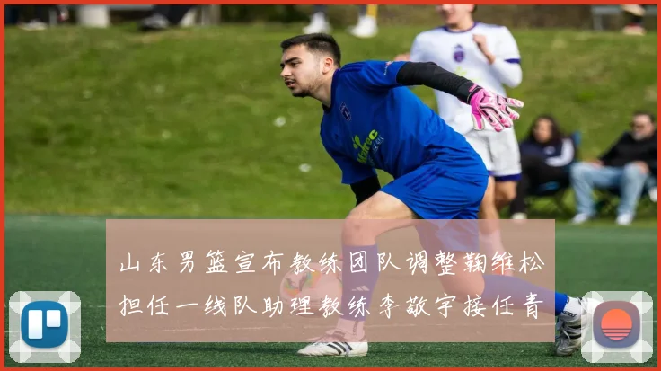 山东男篮宣布教练团队调整鞠维松担任一线队助理教练李敬宇接任青年队主教练