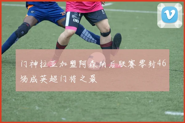 门神拉亚加盟阿森纳后联赛零封46场成英超门将之最
